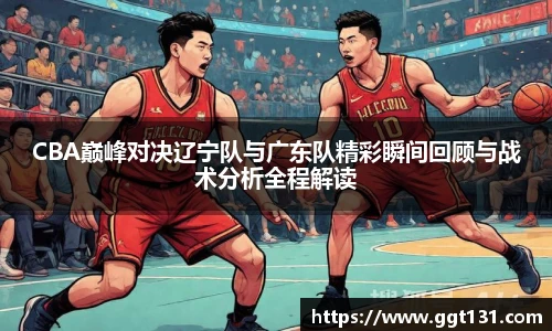 K1体育CBA巅峰对决辽宁队与广东队精彩瞬间回顾与战术分析全程解读